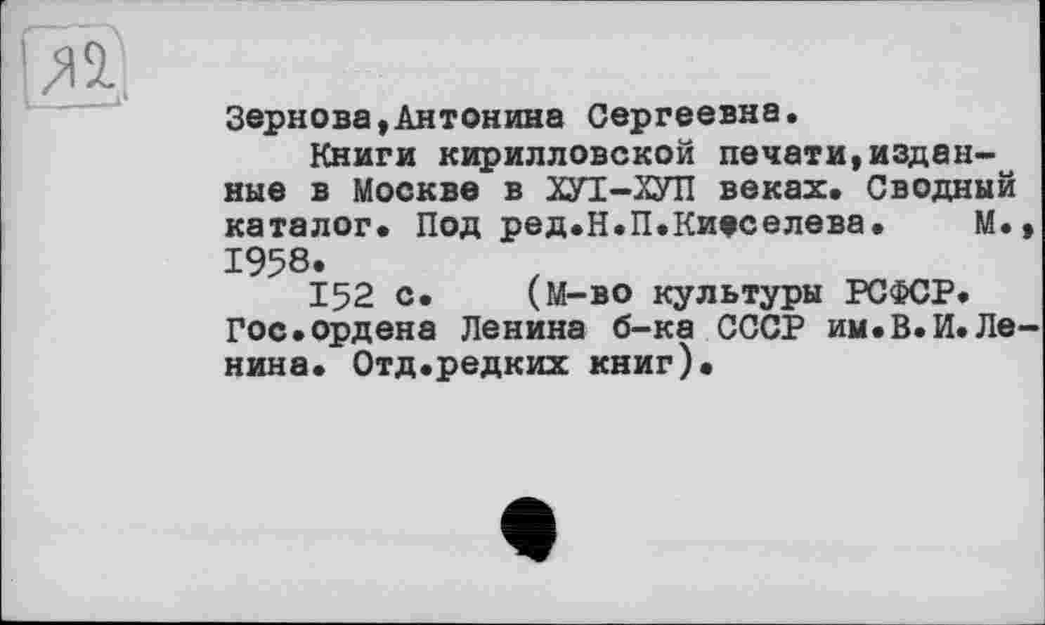 ﻿Зернова,Антонина Сергеевна,
Книги кирилловской печати,изданные в Москве в ХУТ-ХУЛ веках. Сводный каталог. Под ред.Н.П.Киеселева. М. 1958.
152 с. (М-во культуры РСФСР. Гос.ордена Ленина б-ка СССР им.В.И.Ле нина. Отд.редких книг).